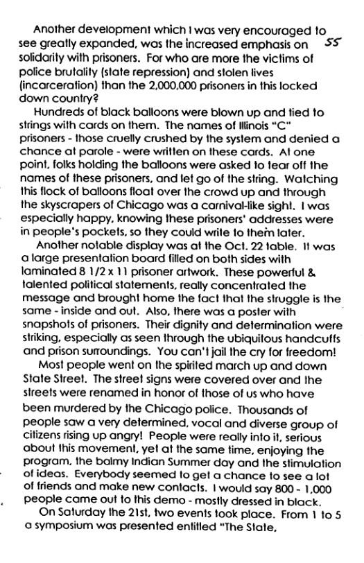 Another development which | was very encouraged to see greally expanded, was the increased emphasison S solidarity with prisoners. For who are more the viclims of police brutality (slate repression) and stolen lives (incarceration) than the 2,000,000 prisoners in this locked down country? Hundreds of black balloons were blown up and fied to strings with cords on them. The names of illinois “C" prisoners - those cruelly crushed by the system and denied a chance at parole - were writlen on these cards. Al one point, folks holding the balloons were asked 1o lear off the names of these prisoners, and let go of the string. Walching this flock of balloons float over the crowd up and through the skyscrapers of Chicago was a carnivaklike sighl. | was especially happy, knowing these prisoners’ addresses were in people’s pockets, so they could wrile to them later. Another nolable display was af the Ocl. 22 fable. It was alarge presentation board filled on both sides with laminated 8 1/2x 11 prisoner artwork. These powerful & lalented political statements, really concentrated the message and brought home the fact that the struggle is the same - inside and oul. Also, there was a poster with snapshots of prisoners. Their dignity and delerminalion were striking, especially as seen through the ubiquitous handcuffs and prison suroundings. You can’t jail the cry for freedom! Most people went on the spirited march up and down State Sireel. The street signs were covered over and the slreels were renamed in honor of those of us who have been murdered by the Chicago police. Thousands of people saw a very determined, vocal and diverse group of cilizens rising up angry! People were really info it, sefious about this movemenl, yet at the same time, enjoying the program. the balmy Indian Summer day and the stimulation of ideas. Everybody seemed lo get a chance fo see a lof of friends and make new conlacts. | would say 800 - 1,000 people came out to this demo - moslly dressed in black. ©On Saturday the 21st, two events took place. From 1 1o 5 a symposium was presented entilled “The State,